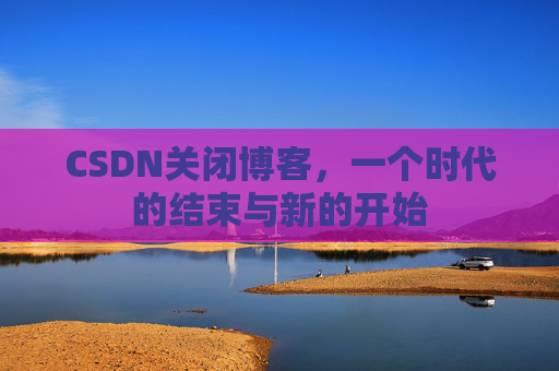 CSDN关闭博客，一个时代的结束与新的开始